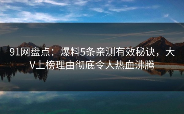 91网盘点：爆料5条亲测有效秘诀，大V上榜理由彻底令人热血沸腾