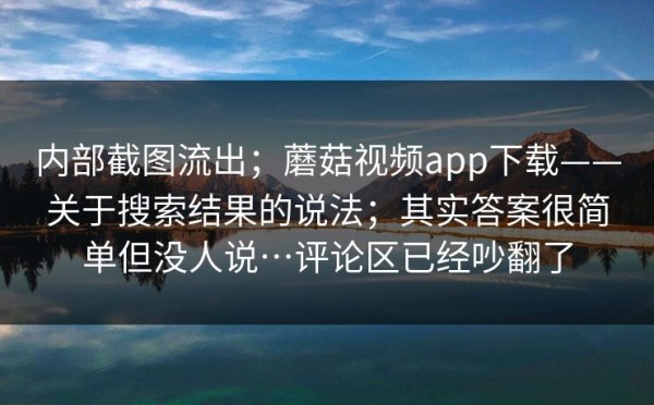 内部截图流出；蘑菇视频app下载——关于搜索结果的说法；其实答案很简单但没人说…评论区已经吵翻了