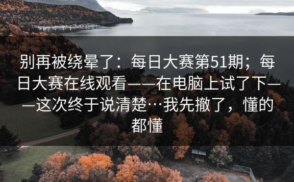 别再被绕晕了：每日大赛第51期；每日大赛在线观看——在电脑上试了下——这次终于说清楚…我先撤了，懂的都懂