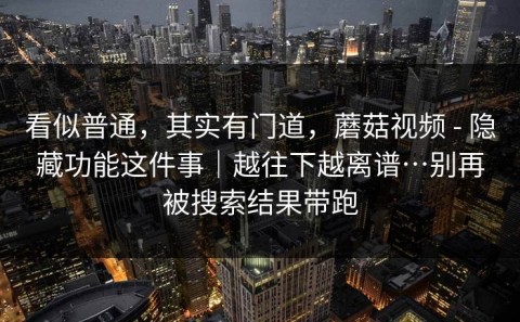 看似普通，其实有门道，蘑菇视频 - 隐藏功能这件事｜越往下越离谱…别再被搜索结果带跑