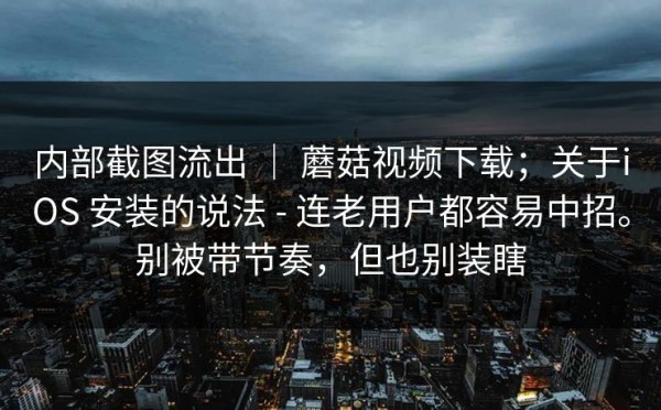 内部截图流出 ｜ 蘑菇视频下载；关于iOS 安装的说法 - 连老用户都容易中招。别被带节奏，但也别装瞎