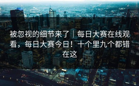 被忽视的细节来了｜每日大赛在线观看，每日大赛今日！十个里九个都错在这