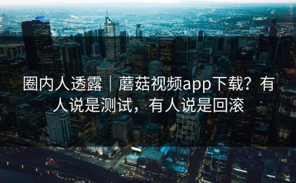 圈内人透露｜蘑菇视频app下载？有人说是测试，有人说是回滚