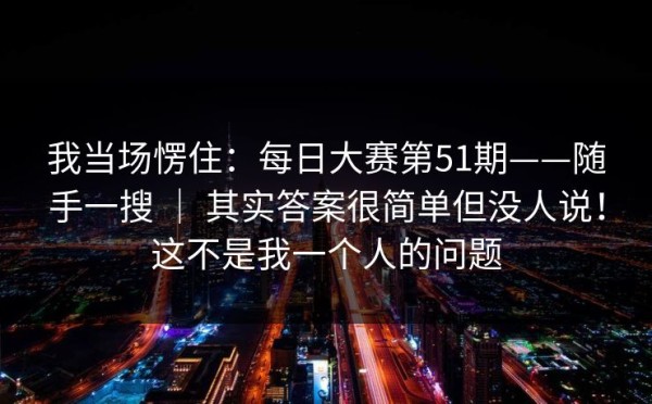 我当场愣住：每日大赛第51期——随手一搜 ｜ 其实答案很简单但没人说！这不是我一个人的问题