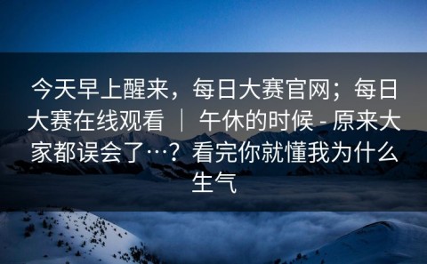 今天早上醒来，每日大赛官网；每日大赛在线观看 ｜ 午休的时候 - 原来大家都误会了…？看完你就懂我为什么生气