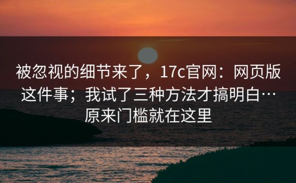 被忽视的细节来了，17c官网：网页版这件事；我试了三种方法才搞明白…原来门槛就在这里