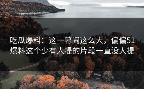 吃瓜爆料：这一幕闹这么大，偏偏51爆料这个少有人提的片段一直没人提
