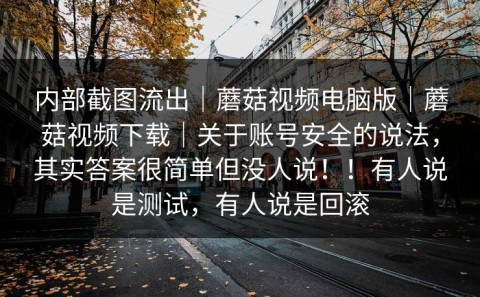 内部截图流出｜蘑菇视频电脑版｜蘑菇视频下载｜关于账号安全的说法，其实答案很简单但没人说！！有人说是测试，有人说是回滚