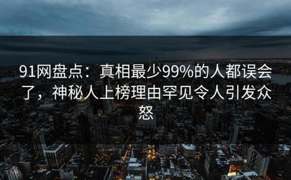 91网盘点：真相最少99%的人都误会了，神秘人上榜理由罕见令人引发众怒