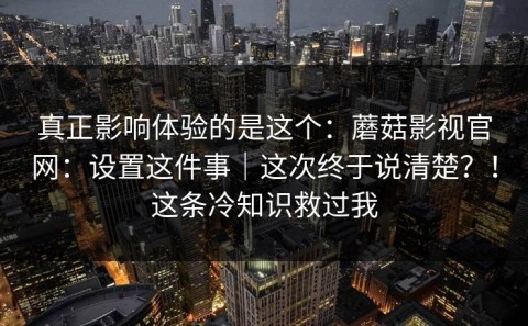 真正影响体验的是这个：蘑菇影视官网：设置这件事｜这次终于说清楚？！这条冷知识救过我