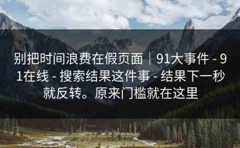 别把时间浪费在假页面｜91大事件 - 91在线 - 搜索结果这件事 - 结果下一秒就反转。原来门槛就在这里