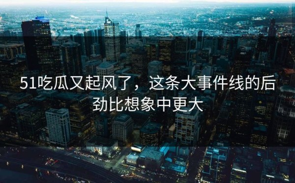 51吃瓜又起风了，这条大事件线的后劲比想象中更大
