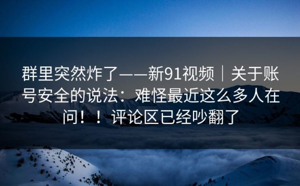群里突然炸了——新91视频｜关于账号安全的说法：难怪最近这么多人在问！！评论区已经吵翻了