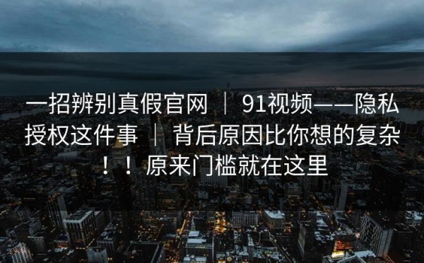 一招辨别真假官网 ｜ 91视频——隐私授权这件事 ｜ 背后原因比你想的复杂！！原来门槛就在这里