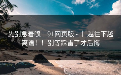 先别急着喷｜91网页版 - ｜ 越往下越离谱！！别等踩雷了才后悔