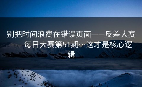 别把时间浪费在错误页面——反差大赛——每日大赛第51期…这才是核心逻辑