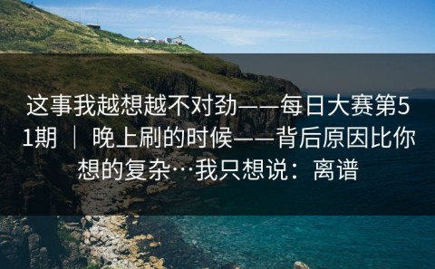这事我越想越不对劲——每日大赛第51期 ｜ 晚上刷的时候——背后原因比你想的复杂…我只想说：离谱