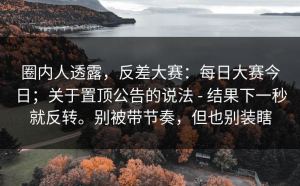 圈内人透露，反差大赛：每日大赛今日；关于置顶公告的说法 - 结果下一秒就反转。别被带节奏，但也别装瞎