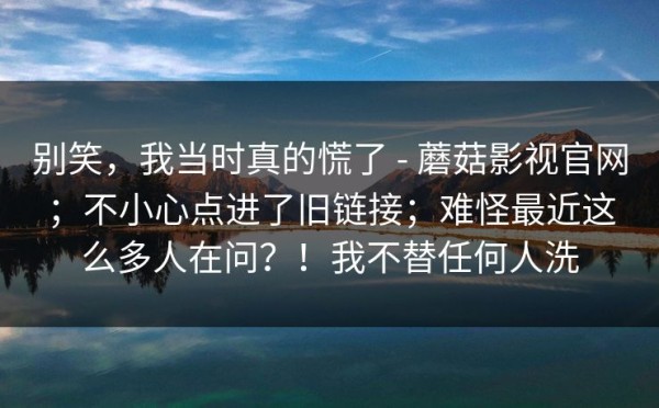 别笑，我当时真的慌了 - 蘑菇影视官网；不小心点进了旧链接；难怪最近这么多人在问？！我不替任何人洗