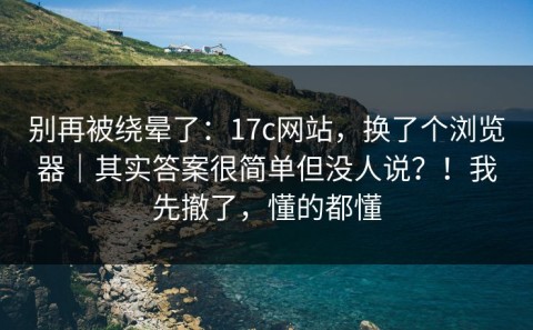 别再被绕晕了：17c网站，换了个浏览器｜其实答案很简单但没人说？！我先撤了，懂的都懂