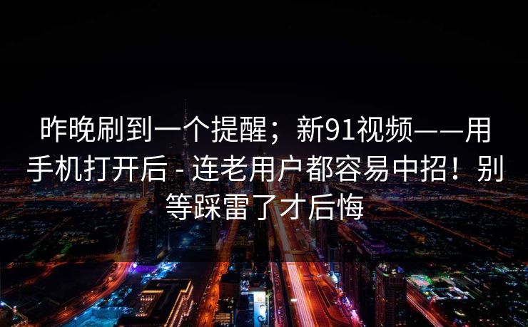 昨晚刷到一个提醒；新91视频——用手机打开后 - 连老用户都容易中招！别等踩雷了才后悔