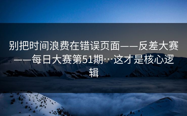 别把时间浪费在错误页面——反差大赛——每日大赛第51期…这才是核心逻辑
