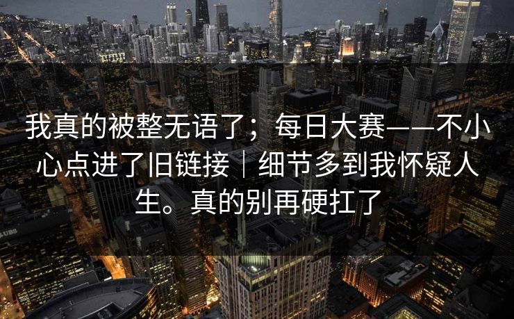 我真的被整无语了；每日大赛——不小心点进了旧链接｜细节多到我怀疑人生。真的别再硬扛了