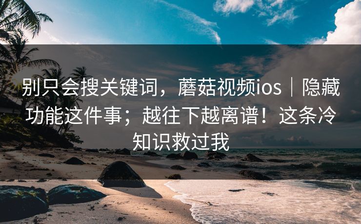 别只会搜关键词，蘑菇视频ios｜隐藏功能这件事；越往下越离谱！这条冷知识救过我