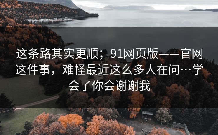 这条路其实更顺；91网页版——官网这件事，难怪最近这么多人在问…学会了你会谢谢我