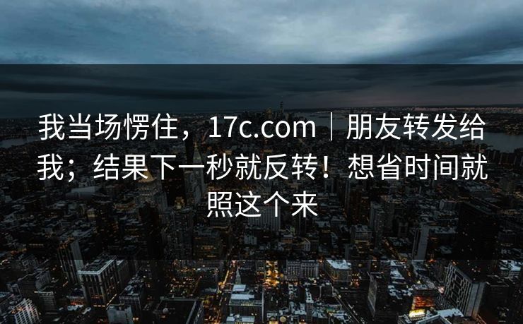 我当场愣住,17c.com|朋友转发给我;结果下一秒就反转!想省时间就照这个来 我当场愣住,17c.com|朋友转发给我;结果下一秒就反转!想省时间就照这个来