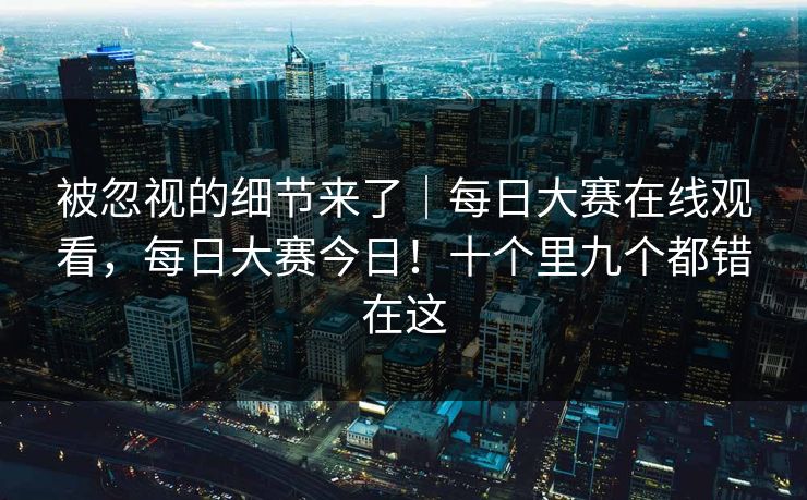 被忽视的细节来了｜每日大赛在线观看，每日大赛今日！十个里九个都错在这
