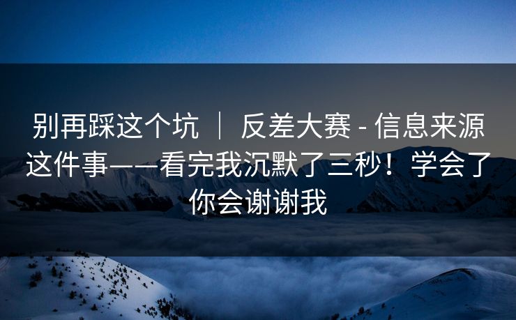 别再踩这个坑 ｜ 反差大赛 - 信息来源这件事——看完我沉默了三秒！学会了你会谢谢我