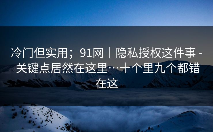 冷门但实用；91网｜隐私授权这件事 - 关键点居然在这里…十个里九个都错在这