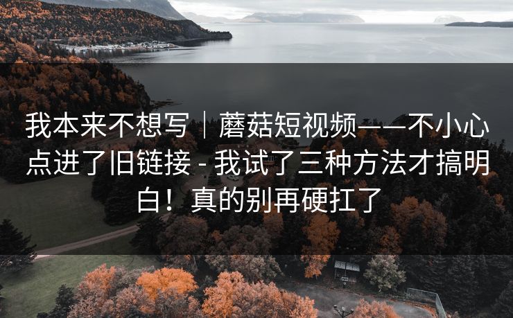 我本来不想写｜蘑菇短视频——不小心点进了旧链接 - 我试了三种方法才搞明白！真的别再硬扛了