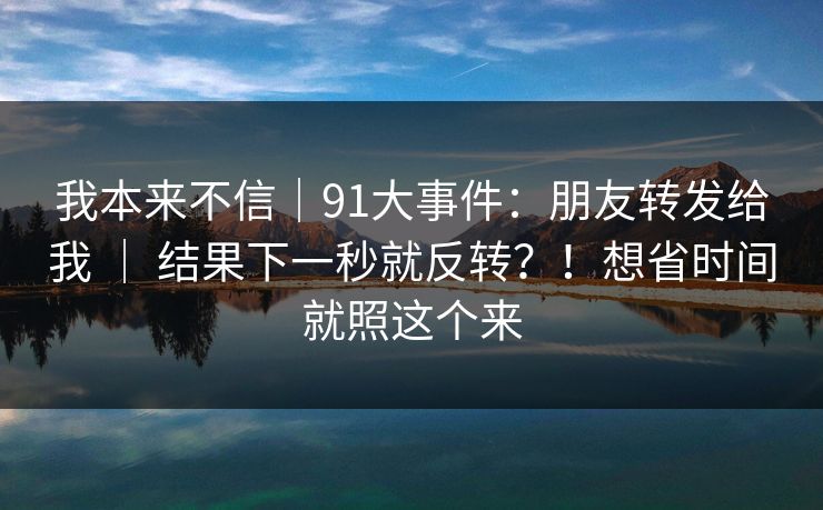 我本来不信｜91大事件：朋友转发给我 ｜ 结果下一秒就反转？！想省时间就照这个来