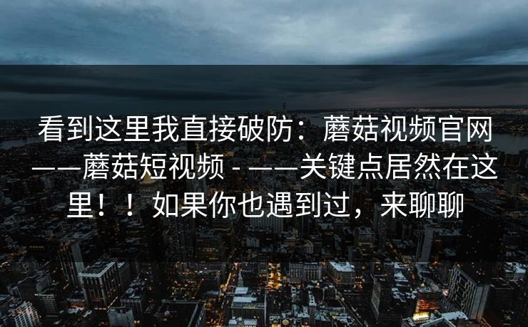 看到这里我直接破防：蘑菇视频官网——蘑菇短视频 - ——关键点居然在这里！！如果你也遇到过，来聊聊