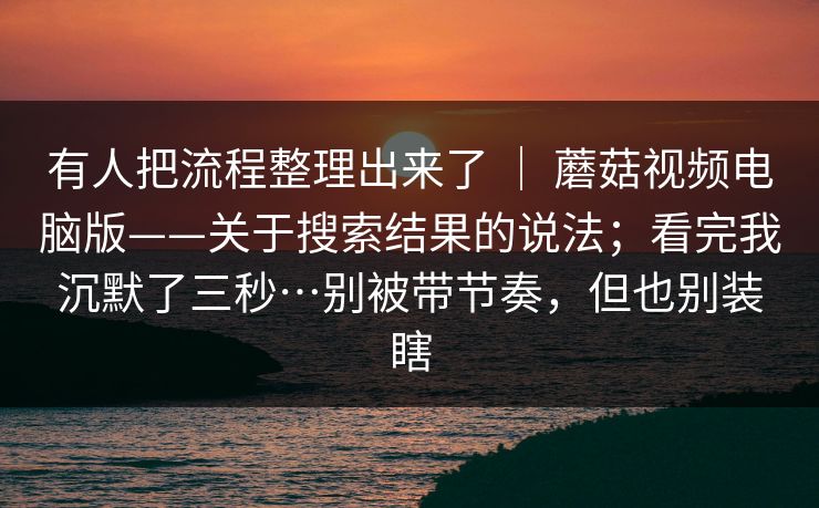 有人把流程整理出来了 ｜ 蘑菇视频电脑版——关于搜索结果的说法；看完我沉默了三秒…别被带节奏，但也别装瞎