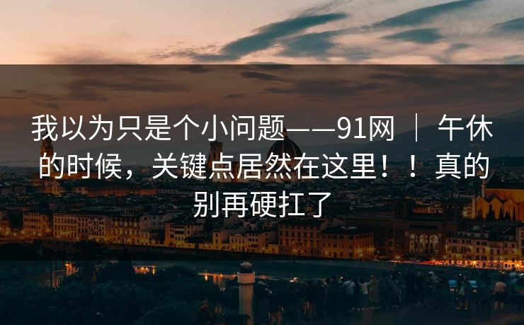我以为只是个小问题——91网 ｜ 午休的时候，关键点居然在这里！！真的别再硬扛了