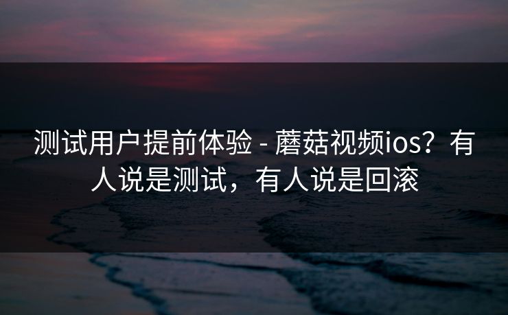 测试用户提前体验 - 蘑菇视频ios？有人说是测试，有人说是回滚