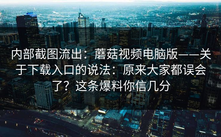 内部截图流出：蘑菇视频电脑版——关于下载入口的说法：原来大家都误会了？这条爆料你信几分
