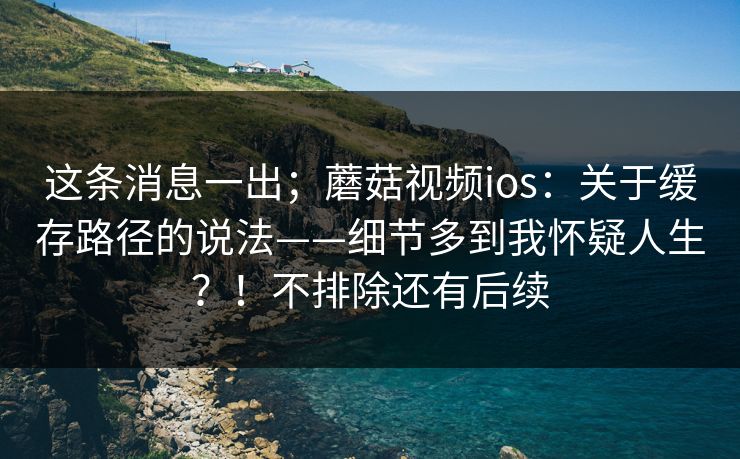 这条消息一出；蘑菇视频ios：关于缓存路径的说法——细节多到我怀疑人生？！不排除还有后续