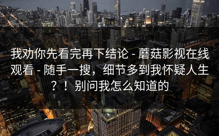 我劝你先看完再下结论 - 蘑菇影视在线观看 - 随手一搜,细节多到我怀疑人生?!别问我怎么知道的 我劝你先看完再下结论 - 蘑菇影视在线观看 - 随手一搜,细节多到我怀疑人生?!别问我怎么知道的