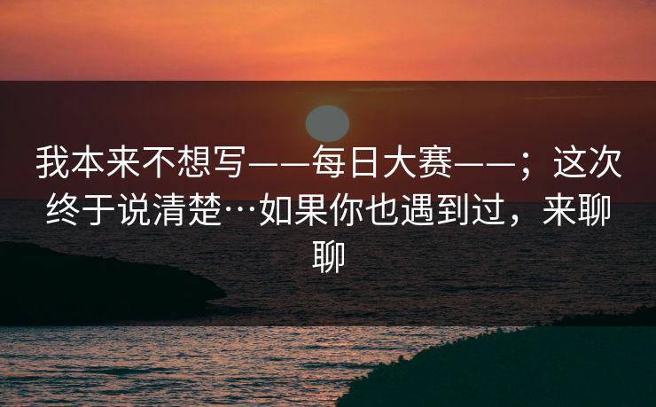 我本来不想写——每日大赛——;这次终于说清楚…如果你也遇到过,来聊聊 我本来不想写——每日大赛——;这次终于说清楚…如果你也遇到过,来聊聊