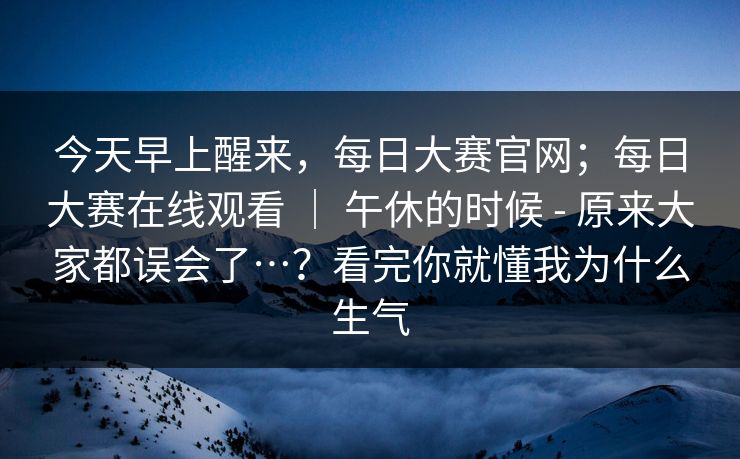 今天早上醒来，每日大赛官网；每日大赛在线观看 ｜ 午休的时候 - 原来大家都误会了…？看完你就懂我为什么生气