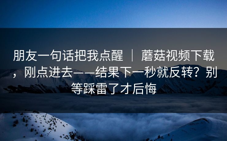 朋友一句话把我点醒 ｜ 蘑菇视频下载，刚点进去——结果下一秒就反转？别等踩雷了才后悔