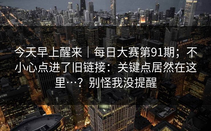 今天早上醒来|每日大赛第91期;不小心点进了旧链接:关键点居然在这里…?别怪我没提醒 今天早上醒来|每日大赛第91期;不小心点进了旧链接:关键点居然在这里…?别怪我没提醒