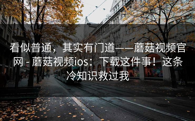 看似普通,其实有门道——蘑菇视频官网 - 蘑菇视频ios:下载这件事!这条冷知识救过我 看似普通,其实有门道——蘑菇视频官网 - 蘑菇视频ios:下载这件事!这条冷知识救过我