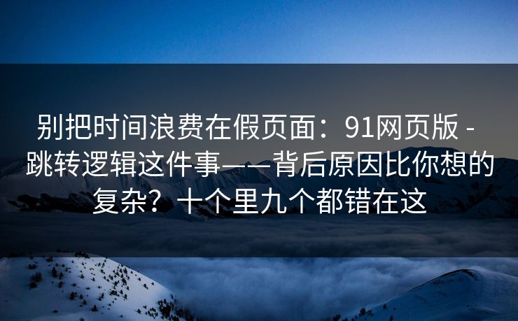 别把时间浪费在假页面：91网页版 - 跳转逻辑这件事——背后原因比你想的复杂？十个里九个都错在这