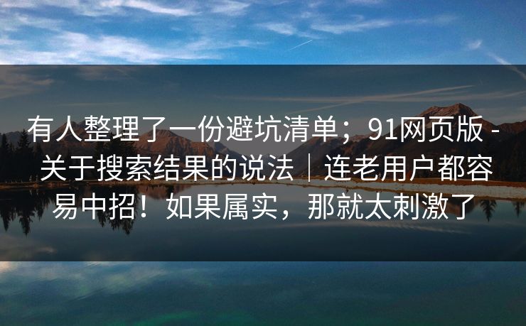 有人整理了一份避坑清单；91网页版 - 关于搜索结果的说法｜连老用户都容易中招！如果属实，那就太刺激了