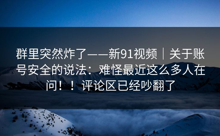 群里突然炸了——新91视频|关于账号安全的说法:难怪最近这么多人在问!!评论区已经吵翻了 群里突然炸了——新91视频|关于账号安全的说法:难怪最近这么多人在问!!评论区已经吵翻了